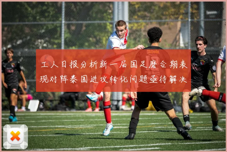 工人日报分析新一届国足磨合期表现对阵泰国进攻转化问题亟待解决