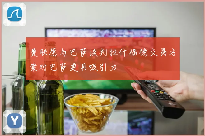曼联愿与巴萨谈判拉什福德交易方案对巴萨更具吸引力