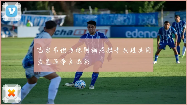 巴尔韦德与琼阿梅尼携手共进共同为皇马争光添彩
