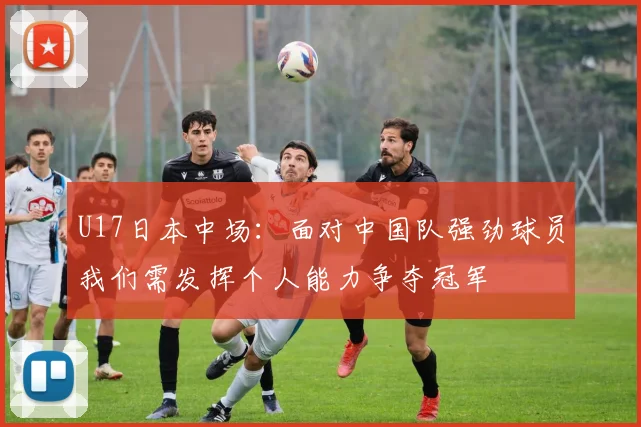 U17日本中场：面对中国队强劲球员我们需发挥个人能力争夺冠军