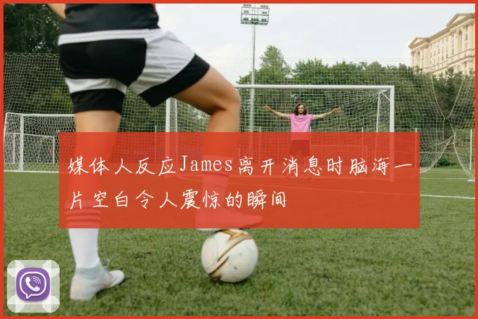 媒体人反应James离开消息时脑海一片空白令人震惊的瞬间
