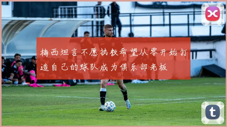 梅西坦言不愿执教希望从零开始打造自己的球队成为俱乐部老板