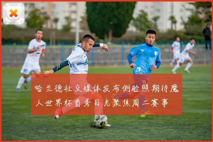 哈兰德社交媒体发布侧脸照期待魔人世界杯首秀目光聚焦周二赛事