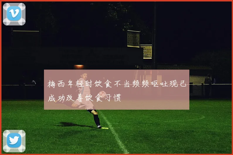 梅西年轻时饮食不当频频呕吐现已成功改善饮食习惯