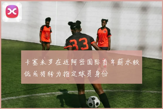 卡塞米罗在迈阿密国际首年薪水较低或将转为指定球员身份