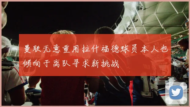 曼联无意重用拉什福德球员本人也倾向于离队寻求新挑战