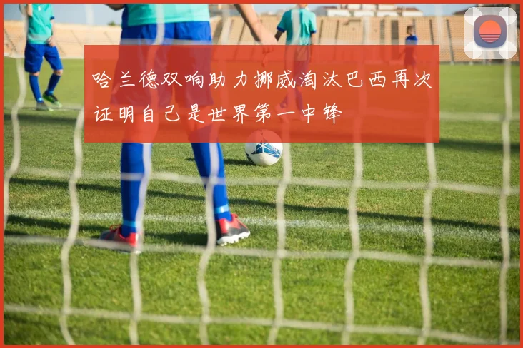 哈兰德双响助力挪威淘汰巴西再次证明自己是世界第一中锋