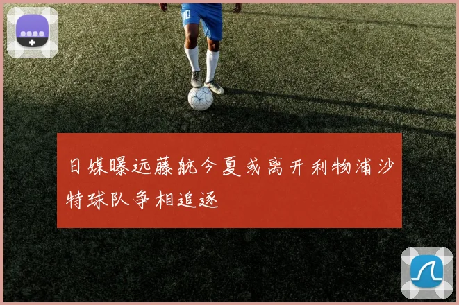 日媒曝远藤航今夏或离开利物浦沙特球队争相追逐