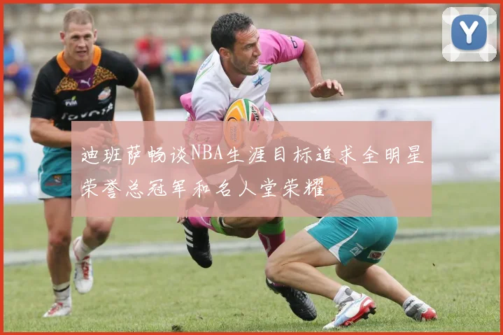 迪班萨畅谈NBA生涯目标追求全明星荣誉总冠军和名人堂荣耀