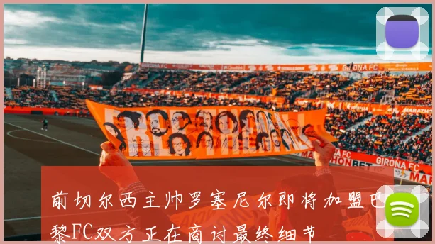 前切尔西主帅罗塞尼尔即将加盟巴黎FC双方正在商讨最终细节