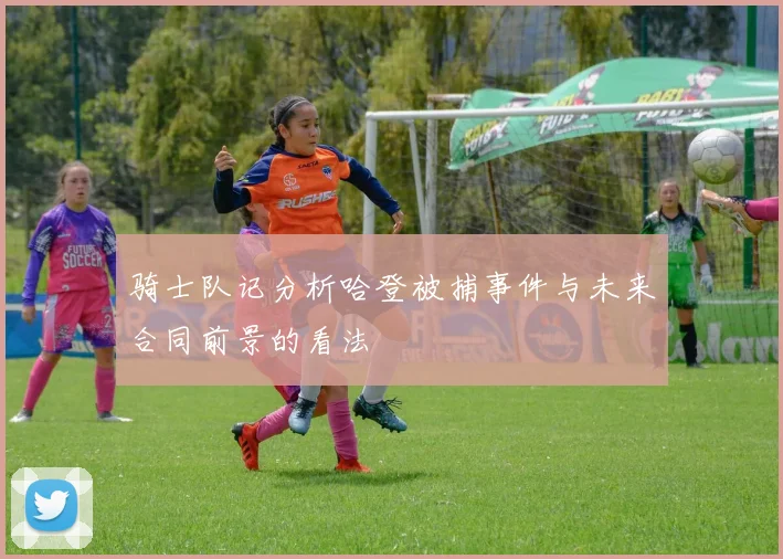 骑士队记分析哈登被捕事件与未来合同前景的看法