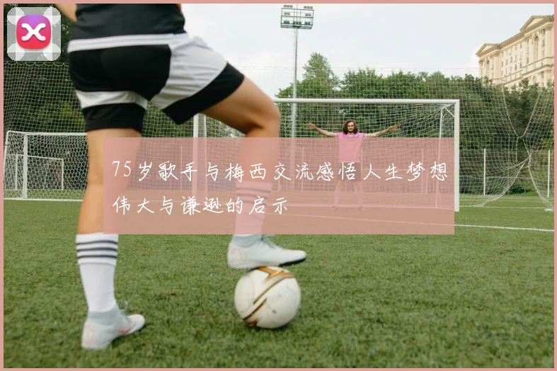 75岁歌手与梅西交流感悟人生梦想伟大与谦逊的启示