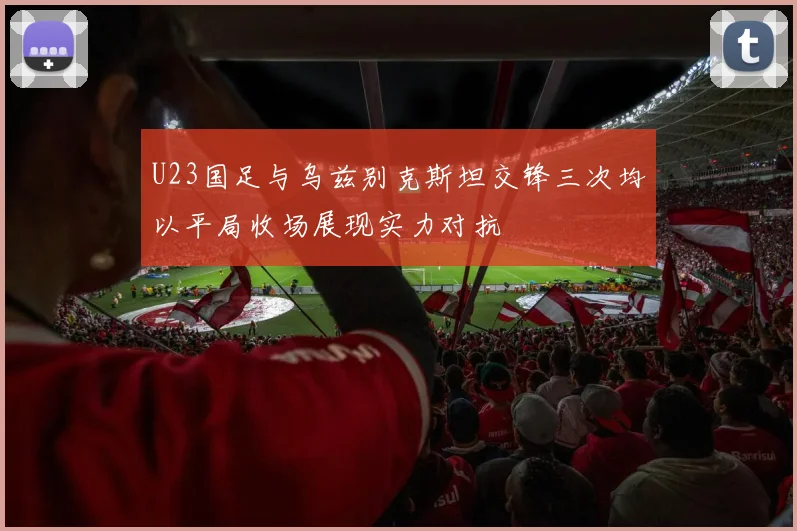 U23国足与乌兹别克斯坦交锋三次均以平局收场展现实力对抗