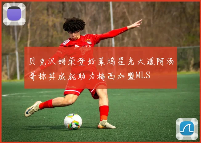 贝克汉姆荣登好莱坞星光大道阿汤哥称其成就助力梅西加盟MLS