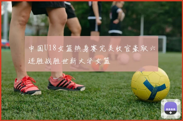中国U18女篮热身赛完美收官豪取六连胜战胜世新大学女篮