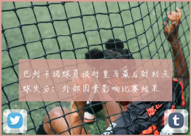 巴列卡诺球员谈对皇马最后时刻点球失分：外部因素影响比赛结果