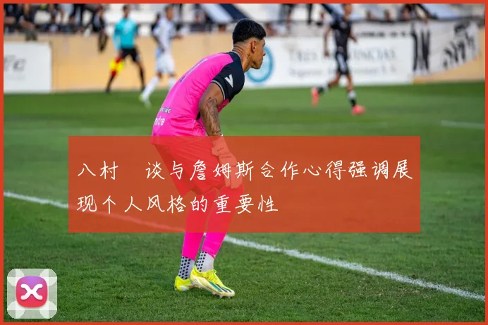 八村塁谈与詹姆斯合作心得强调展现个人风格的重要性