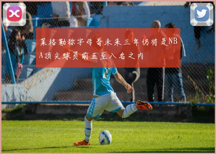 莱格勒称字母哥未来三年仍将是NBA顶尖球员前五至八名之内