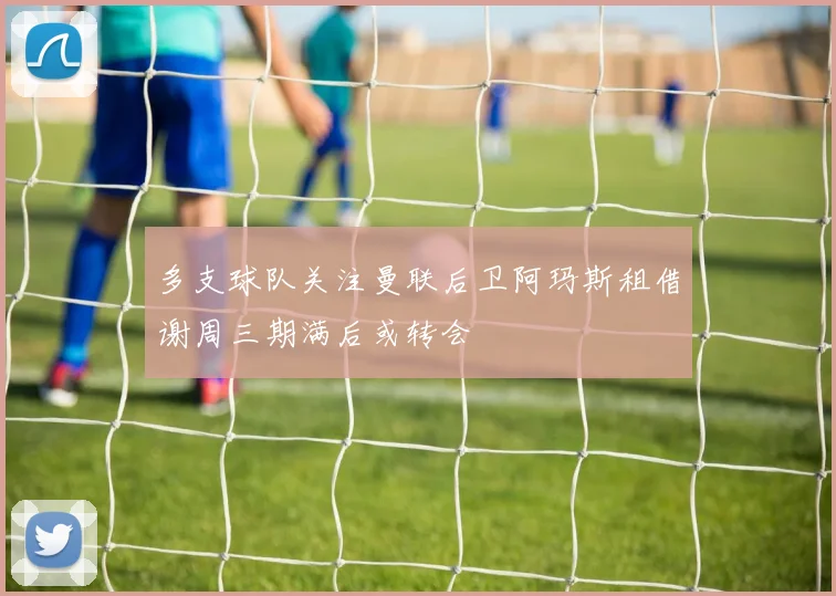多支球队关注曼联后卫阿玛斯租借谢周三期满后或转会