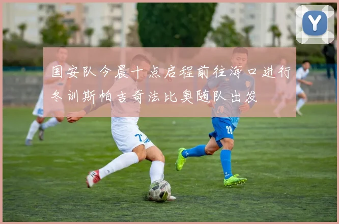 国安队今晨十点启程前往海口进行冬训斯帕吉奇法比奥随队出发